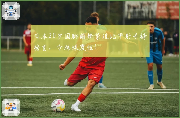 日本20岁国脚前锋紧追比甲射手榜榜首，令韩媒震惊！