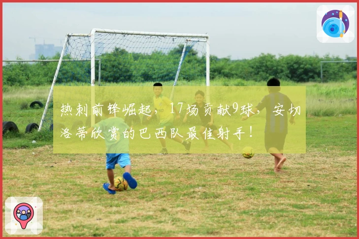 热刺前锋崛起，17场贡献9球，安切洛蒂欣赏的巴西队最佳射手！