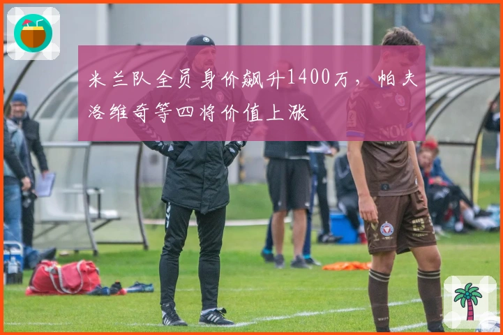 米兰队全员身价飙升1400万，帕夫洛维奇等四将价值上涨