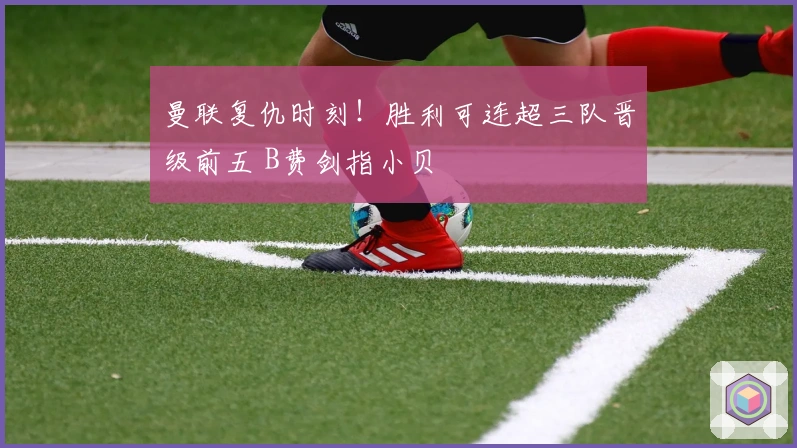 曼联复仇时刻！胜利可连超三队晋级前五 B费剑指小贝