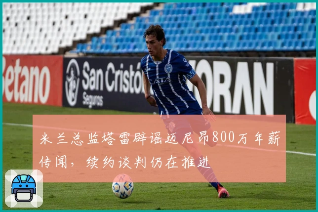 米兰总监塔雷辟谣迈尼昂800万年薪传闻，续约谈判仍在推进