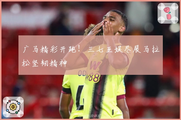 广马精彩开跑！三七互娱尽展马拉松坚韧精神