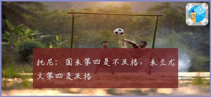 托尼：国米第四是不及格，米兰尤文第四是及格