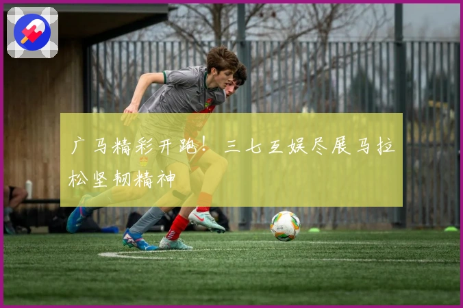 广马精彩开跑！三七互娱尽展马拉松坚韧精神