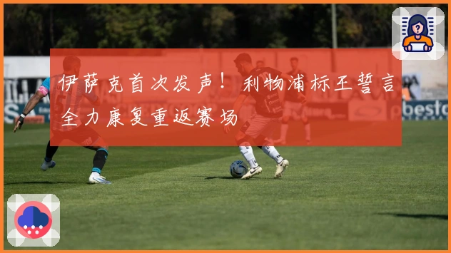 伊萨克首次发声！利物浦标王誓言全力康复重返赛场