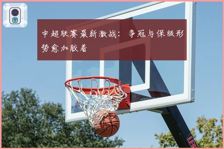 中超联赛最新激战：争冠与保级形势愈加胶着