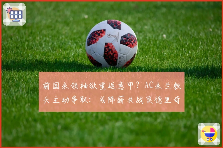 前国米领袖欲重返意甲？AC米兰教头主动争取：或降薪共战莫德里奇