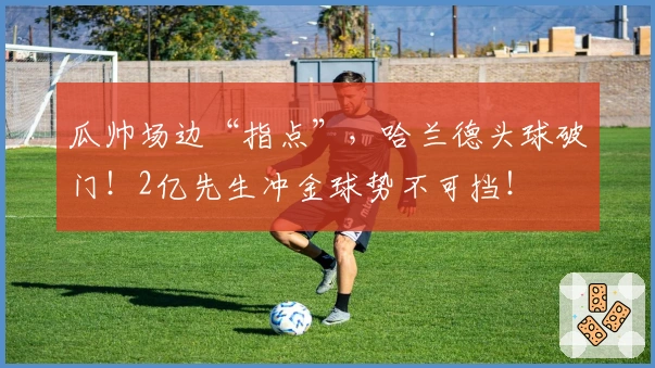 瓜帅场边“指点”，哈兰德头球破门！2亿先生冲金球势不可挡！