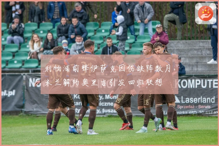 利物浦前锋伊萨克因伤缺阵数月，米兰解约奥里吉引发回归联想